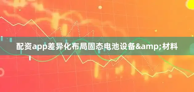 配资app差异化布局固态电池设备&材料