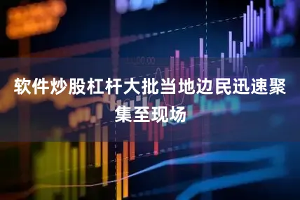 软件炒股杠杆大批当地边民迅速聚集至现场