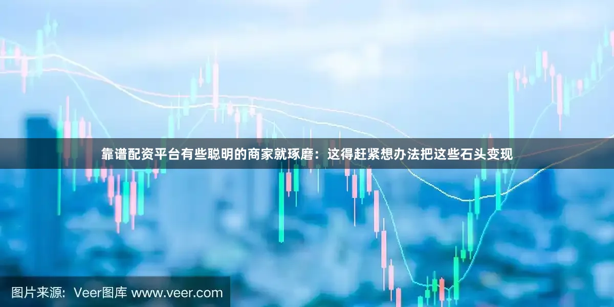 靠谱配资平台有些聪明的商家就琢磨：这得赶紧想办法把这些石头变现