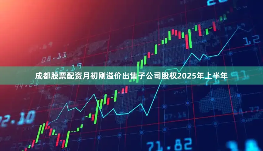 成都股票配资月初刚溢价出售子公司股权2025年上半年