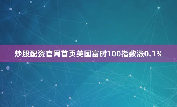 炒股配资官网首页英国富时100指数涨0.1%