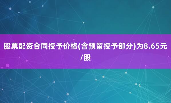 股票配资合同授予价格(含预留授予部分)为8.65元/股