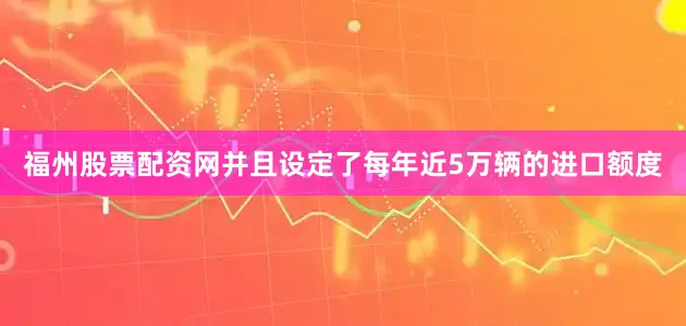 福州股票配资网并且设定了每年近5万辆的进口额度