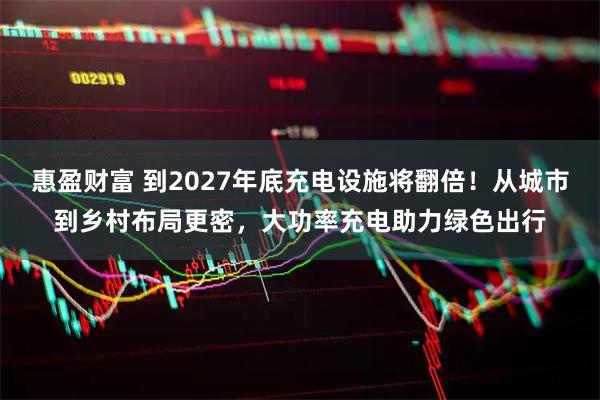惠盈财富 到2027年底充电设施将翻倍！从城市到乡村布局更密，大功率充电助力绿色出行