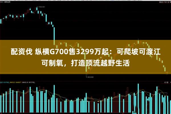 配资伐 纵横G700售3299万起：可爬坡可渡江可制氧，打造顶流越野生活
