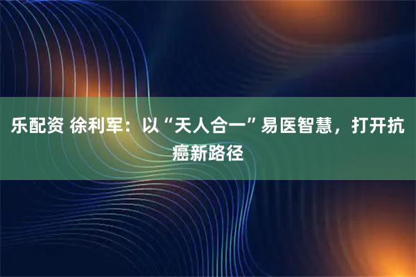 乐配资 徐利军：以“天人合一”易医智慧，打开抗癌新路径