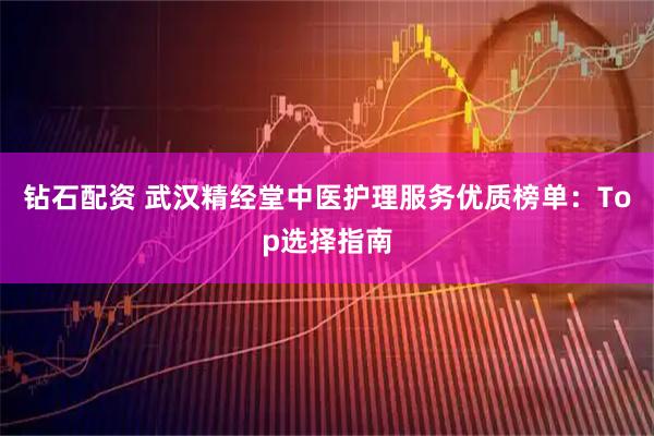 钻石配资 武汉精经堂中医护理服务优质榜单：Top选择指南