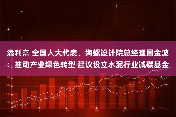 添利富 全国人大代表、海螺设计院总经理周金波：推动产业绿色转型 建议设立水泥行业减碳基金