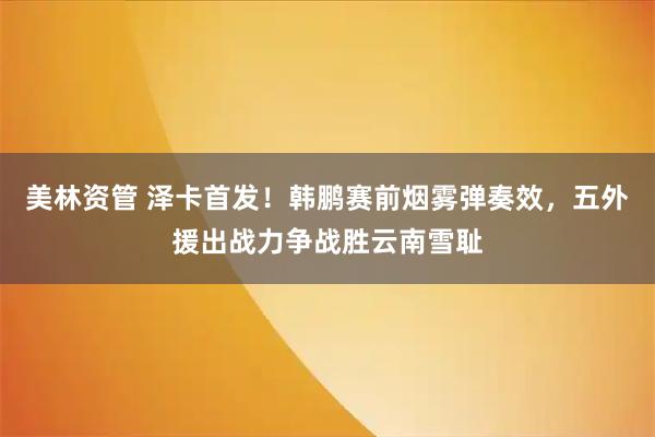 美林资管 泽卡首发！韩鹏赛前烟雾弹奏效，五外援出战力争战胜云南雪耻