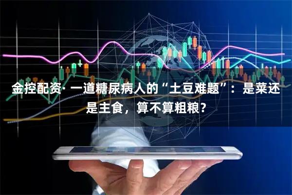 金控配资· 一道糖尿病人的“土豆难题”：是菜还是主食，算不算粗粮？