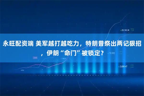 永旺配资端 美军越打越吃力，特朗普祭出两记狠招，伊朗“命门”被锁定？