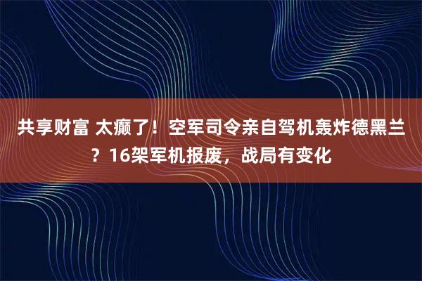 共享财富 太癫了！空军司令亲自驾机轰炸德黑兰？16架军机报废，战局有变化