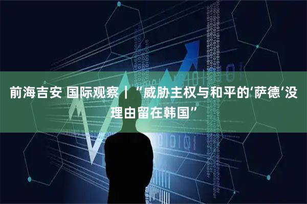 前海吉安 国际观察｜“威胁主权与和平的‘萨德’没理由留在韩国”