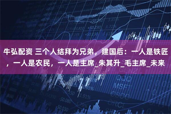 牛弘配资 三个人结拜为兄弟,建国后:一人是铁匠,一人是农民,一人是主席_朱其升_毛主席_未来