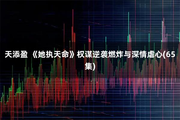 天添盈 《她执天命》权谋逆袭燃炸与深情虐心(65集)