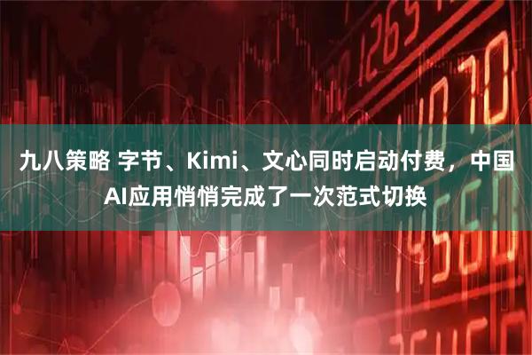 九八策略 字节、Kimi、文心同时启动付费，中国AI应用悄悄完成了一次范式切换