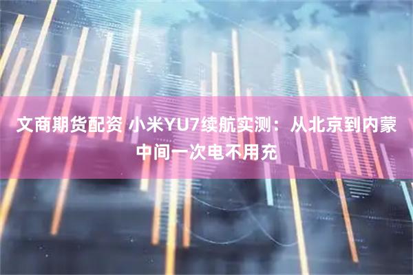文商期货配资 小米YU7续航实测：从北京到内蒙中间一次电不用充
