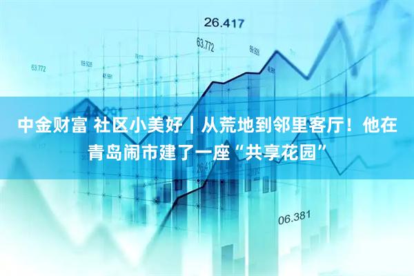 中金财富 社区小美好｜从荒地到邻里客厅！他在青岛闹市建了一座“共享花园”