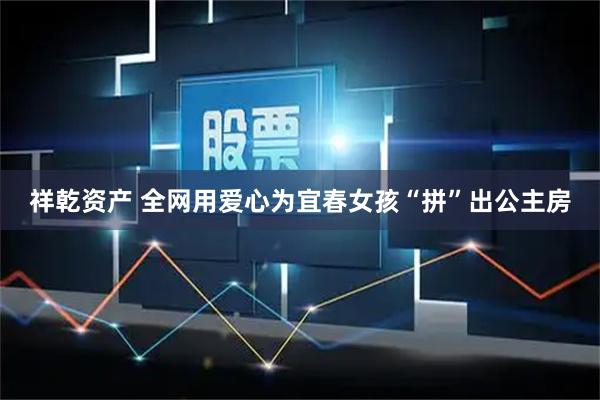 祥乾资产 全网用爱心为宜春女孩“拼”出公主房