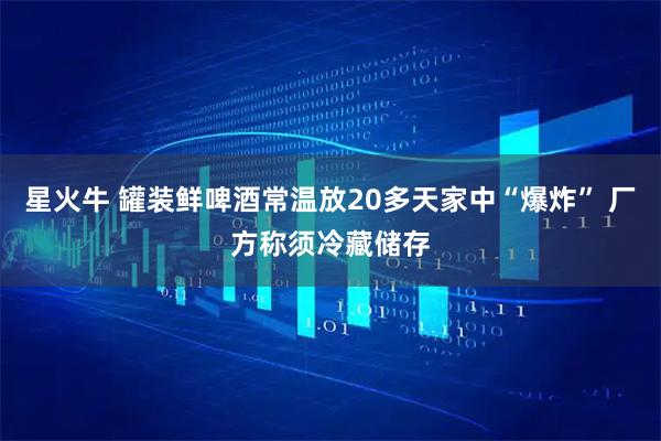 星火牛 罐装鲜啤酒常温放20多天家中“爆炸” 厂方称须冷藏储存