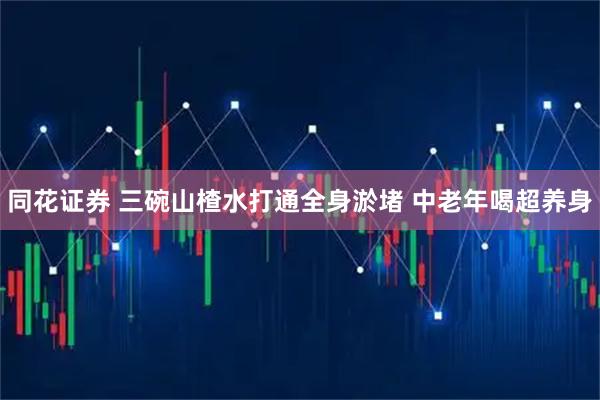 同花证券 三碗山楂水打通全身淤堵 中老年喝超养身