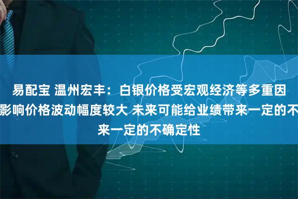 易配宝 温州宏丰：白银价格受宏观经济等多重因素共同影响价格波动幅度较大 未来可能给业绩带来一定的不确定性