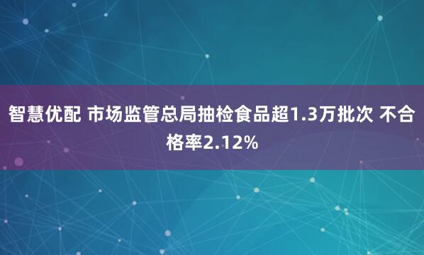 智慧优配 市场监管总局抽检食品超1.3万批次 不合格率2.12%