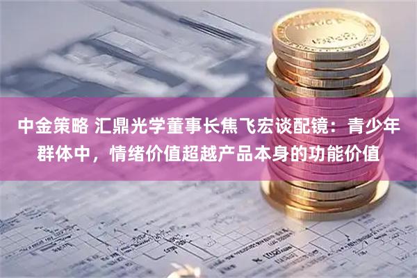 中金策略 汇鼎光学董事长焦飞宏谈配镜：青少年群体中，情绪价值超越产品本身的功能价值