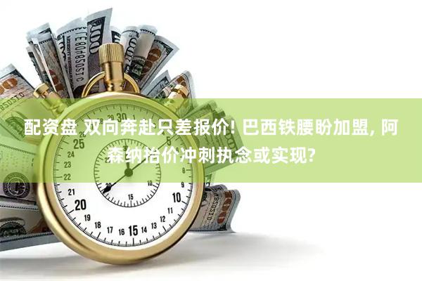 配资盘 双向奔赴只差报价! 巴西铁腰盼加盟, 阿森纳抬价冲刺执念或实现?