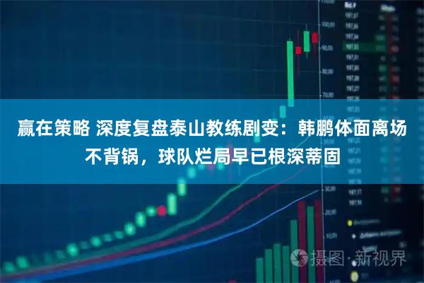 赢在策略 深度复盘泰山教练剧变：韩鹏体面离场不背锅，球队烂局早已根深蒂固