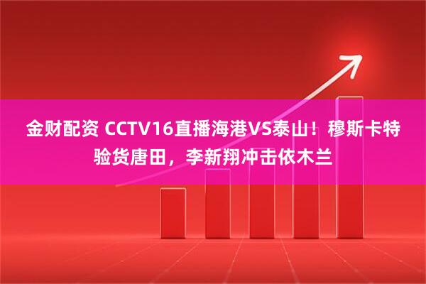 金财配资 CCTV16直播海港VS泰山！穆斯卡特验货唐田，李新翔冲击依木兰