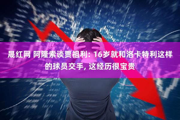 晟红网 阿隆索谈贾祖利: 16岁就和洛卡特利这样的球员交手, 这经历很宝贵