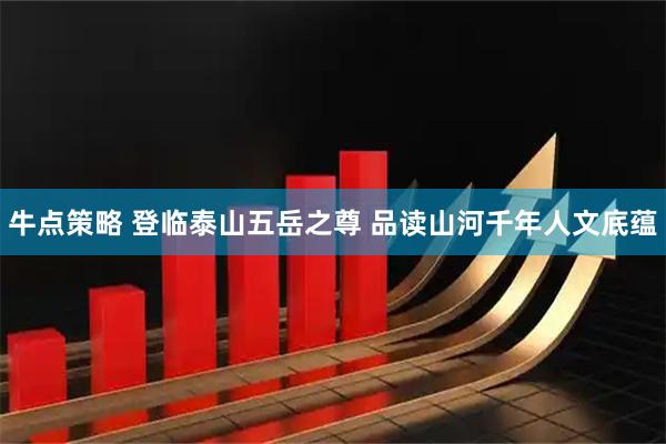 牛点策略 登临泰山五岳之尊 品读山河千年人文底蕴