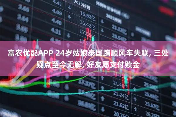 富农优配APP 24岁姑娘泰国蹭顺风车失联, 三处疑点至今无解, 好友愿支付赎金
