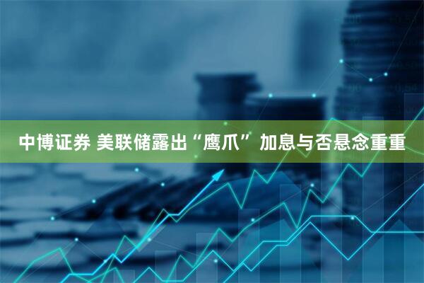 中博证券 美联储露出“鹰爪” 加息与否悬念重重